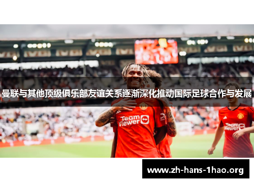 曼联与其他顶级俱乐部友谊关系逐渐深化推动国际足球合作与发展