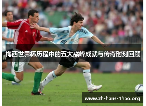 梅西世界杯历程中的五大巅峰成就与传奇时刻回顾